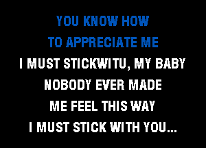 YOU KNOW HOW
TO APPRECIATE ME
I MUST STICKWITU, MY BABY
NOBODY EVER MADE
ME FEEL THIS WAY
I MUST STICK WITH YOU...