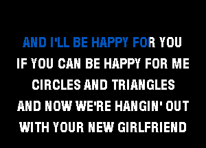 AND I'LL BE HAPPY FOR YOU
IF YOU CAN BE HAPPY FOR ME
CIRCLES AND TRIANGLES
AND HOW WE'RE HAHGIH' OUT
WITH YOUR NEW GIRLFRIEND