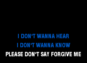 I DON'T WANNA HEAR
I DON'T WANNA KNOW
PLEASE DON'T SAY FORGIVE ME
