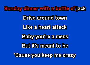 Sunday dinner with a bottle ofjack
Drive around town
Like a heart attack
Baby you're a mess
But it's meant to be

'Cause you keep me crazy