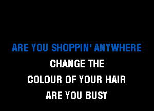 ARE YOU SHOPPIH' ANYWHERE
CHANGE THE
COLOUR OF YOUR HAIR
ARE YOU BUSY