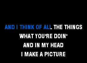 AND I THINK OF ALL THE THINGS
WHAT YOU'RE DOIH'
AND IN MY HEAD
I MAKE A PICTURE