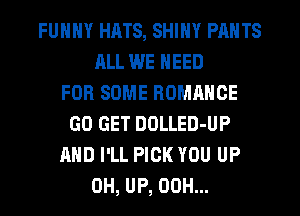 FUNNY HHTS, SHINY PANTS
ALL WE NEED
FOR SOME ROMANCE
GO GET DOLLED-UP
AND I'LL PICK YOU UP
0H, UP, 00H...