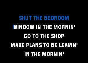 SHUT THE BEDROOM
WINDOW IN THE MORNIN'
GO TO THE SHOP
MAKE PLANS TO BE LEAVIN'
IN THE MORHIH'