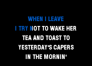 WHEN I LEAVE
I TRY NOT TO WAKE HEB
TEA AND TOAST T0
YESTERDAY'S CAPERS

IN THE MORNIN' l
