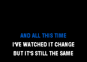 AND ALL THIS TIME
WE WATCHED IT CHANGE
BUT IT'S STILL THE SAME