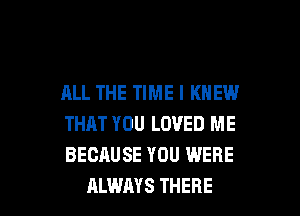 ALL THE TIME I KNEW
THAT YOU LOVED ME
BECAUSE YOU WERE

ALWAYS THERE l