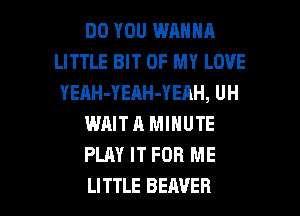 DO YOU WANNA
LITTLE BIT OF MY LOVE
YEAH-YEAH-YEAH, UH

WAIT A MINUTE

PLAY IT FOR ME

LITTLE BEAVER l