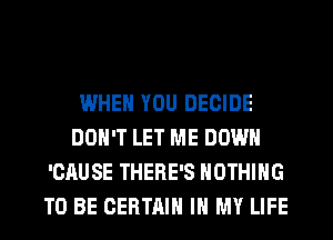 WHEN YOU DECIDE
DON'T LET ME DOWN
'CAUSE THERE'S NOTHING
TO BE CERTAIN IN MY LIFE