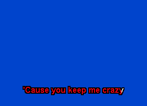 'Cause you keep me crazy