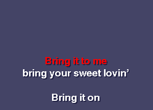 bring your sweet lovin,

Bring it on
