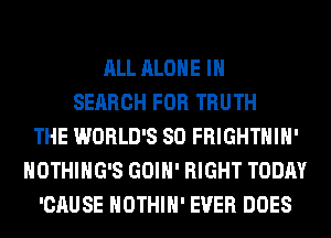 ALL ALONE IN
SEARCH FOR TRUTH
THE WORLD'S SO FRIGHTHIH'
NOTHIHG'S GOIH' RIGHT TODAY
'CAUSE HOTHlH' EVER DOES