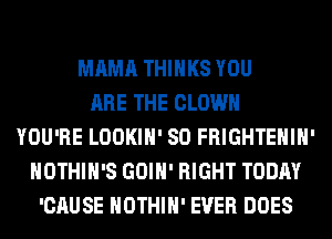 MAMA THINKS YOU
ARE THE CLOWN
YOU'RE LOOKIH' SO FRIGHTEHIH'
HOTHlH'S GOIH' RIGHT TODAY
'CAUSE HOTHlH' EVER DOES