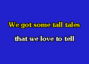 We got some tall tales

that we love to tell