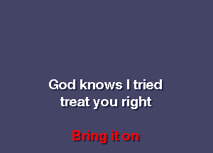 God knows I tried
treat you right