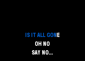IS ITALL GONE
OH NO
SAY NO...