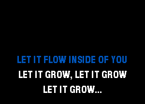 LET IT FLOW INSIDE OF YOU
LET IT GROW, LET IT GROW
LET IT GROW...
