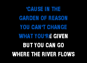 'CAUSE IN THE
GARDEN 0F REASON
YOU CAN'T CHANGE
WHAT YOU'RE GIVEN

BUT YOU CAN GO
WHERE THE RIVER FLOWS