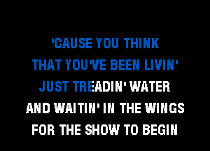 'CAUSE YOU THINK
THAT YOU'VE BEEN LIVIH'
JUST TREADIH' WATER
AND WAITIH' IN THE WINGS
FOR THE SHOW T0 BEGIN