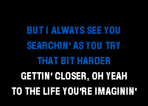 BUT I ALWAYS SEE YOU
SEARCHIH' AS YOU TRY
THAT BIT HARDER
GETTIH' CLOSER, OH YEAH
TO THE LIFE YOU'RE IMAGIHIH'