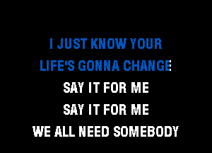 I JUST KNOW YOUR
LIFE'S GONNA CHANGE
SAY IT FOR ME
SAY IT FOR ME
WE ALL HEED SOMEBODY
