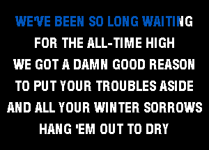WE'VE BEEN SO LONG WAITING
FOR THE ALL-TIME HIGH
WE GOT A DAMN GOOD REASON
TO PUT YOUR TROUBLES ASIDE
AND ALL YOUR WINTER SORROWS
HANG 'EM OUT TO DRY