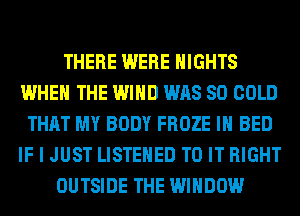 THERE WERE NIGHTS
WHEN THE WIND WAS 80 COLD
THAT MY BODY FROZE IH BED
IF I JUST LISTEHED TO IT RIGHT
OUTSIDE THE WINDOW