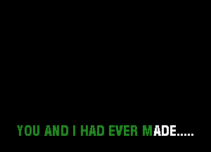 YOU AND I HAD EVER MADE .....