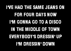 I'VE HAD THE SAME JEANS 0
FOR FOUR DAYS HOW
I'M GONNA GO TO A DISCO
IN THE MIDDLE 0F TOWN
EVERYBODY'S DRESSIH' UP
I'M DRESSIH' DOWN