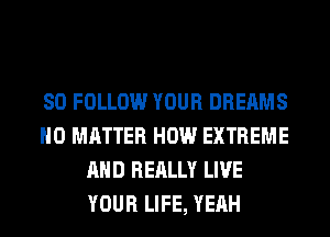 SO FOLLOW YOUR DREAMS
NO MATTER HOW EXTREME
AND REALLY LIVE
YOUR LIFE, YEAH