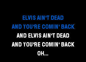 ELVIS AIN'T DEAD
AND YOU'RE COMIH' BACK
AND ELVIS AIN'T DEAD
AND YOU'RE COMIH' BACK
0H...
