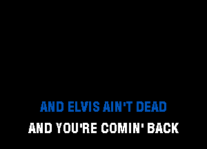 AND ELVIS AIN'T DEAD
AND YOU'RE COMIH' BACK