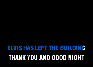 ELVIS HAS LEFT THE BUILDING
THANK YOU AND GOOD NIGHT