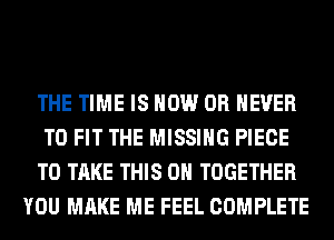 THE TIME IS NOW 0R NEVER
TO FIT THE MISSING PIECE
TO TAKE THIS ON TOGETHER
YOU MAKE ME FEEL COMPLETE