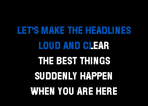 LET'S MAKE THE HEADLINES
LOUD AND CLEAR
THE BEST THINGS
SUDDEHLY HAPPEN
WHEN YOU ARE HERE