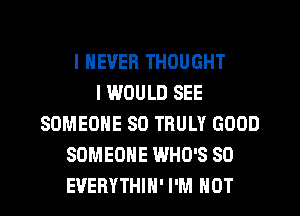 I NEVER THOUGHT
I WOULD SEE
SOMEONE SO TRULY GOOD
SOMEONE WHO'S SO
EVERYTHIN' I'M NOT