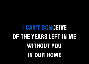 I CAN'T CONCEWE

OF THE YEARS LEFT IN ME
WITHOUT YOU
IN OUR HOME