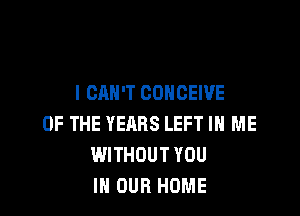 I CAN'T CONCEWE

OF THE YEARS LEFT IN ME
WITHOUT YOU
IN OUR HOME