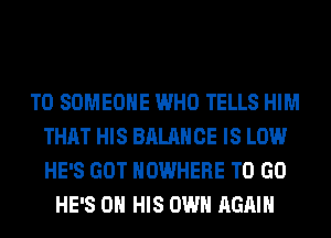 T0 SOMEONE WHO TELLS HIM
THAT HIS BALANCE IS LOW
HE'S GOT NOWHERE TO GO

HE'S ON HIS OWN AGAIN