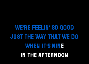 WE'RE FEELIH' SO GOOD
JUST THE WAY THAT WE DO
WHEN IT'S HIHE
IN THE AFTERNOON