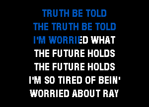 TRUTH BE TOLD
THE TRUTH BE TOLD
I'M WOBBIED WHAT
THE FUTURE HOLDS
THE FUTURE HOLDS

I'M SO TIRED OF BEIN'
WORBIED ABOUT RAY