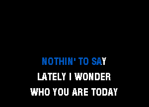 HOTHIH' TO SAY
LATELY I WONDER
WHO YOU ARE TODAY