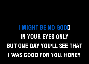 I MIGHT BE NO GOOD
IN YOUR EYES ONLY
BUT ONE DAY YOU'LL SEE THAT
I WAS GOOD FOR YOU, HONEY