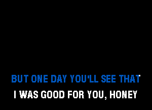 BUT ONE DAY YOU'LL SEE THAT
I WAS GOOD FOR YOU, HONEY