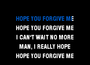 HOPE YOU FORGIVE ME

HOPE YOU FORGIVE ME

I CAN'T WAIT NO MORE
MAN, I REALLY HOPE

HOPE YOU FORGIVE ME I