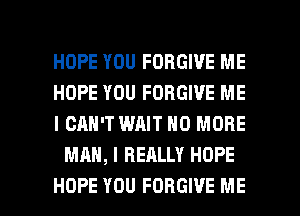 HOPE YOU FORGIVE ME

HOPE YOU FORGIVE ME

I CAN'T WAIT NO MORE
MAN, I REALLY HOPE

HOPE YOU FORGIVE ME I