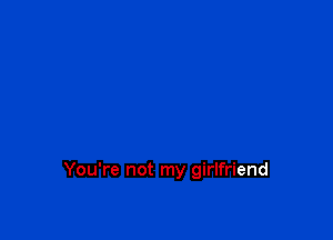 You're not my girlfriend