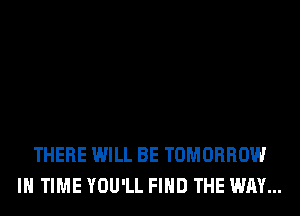 THERE WILL BE TOMORROW
IN TIME YOU'LL FIND THE WAY...