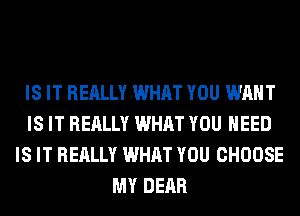 IS IT REALLY WHAT YOU WANT
IS IT REALLY WHAT YOU NEED
IS IT REALLY WHAT YOU CHOOSE
MY DEAR