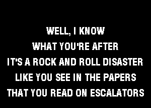 WELL, I KNOW
WHAT YOU'RE AFTER
IT'S A ROCK AND ROLL DISASTER
LIKE YOU SEE IN THE PAPERS
THAT YOU READ 0H ESCALATORS